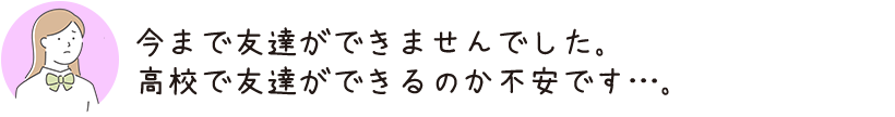 今まで友達ができませんでした。高校で友達ができるのか不安です…。