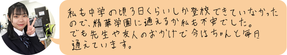 私も中学の頃、3日くらいしか登校できなかったので、精華学園に通えるか不安でした。でも先生や友人のおかげで、今はちゃんと毎月通えています。