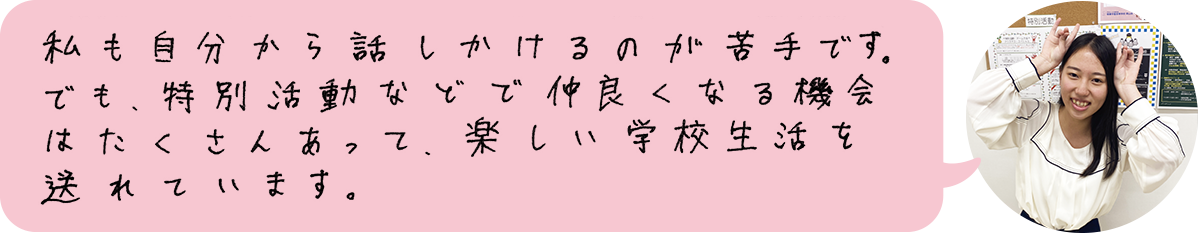 私も自分から話しかけるのが苦手です。でも、特別活動などで仲良くなる機会はたくさんあって、